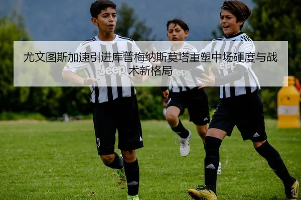 尤文图斯加速引进库普梅纳斯莫塔重塑中场硬度与战术新格局